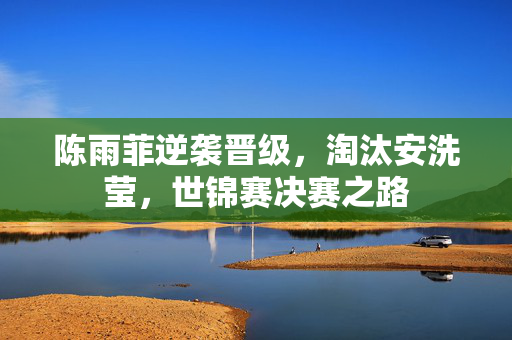 陈雨菲逆袭晋级，淘汰安洗莹，世锦赛决赛之路