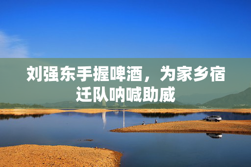 刘强东手握啤酒，为家乡宿迁队呐喊助威
