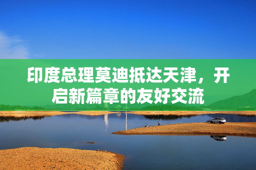 印度总理莫迪抵达天津，开启新篇章的友好交流