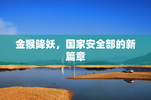 金猴降妖，国家安全部的新篇章
