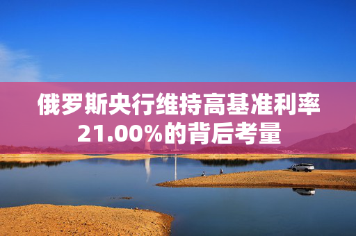 俄罗斯央行维持高基准利率21.00%的背后考量