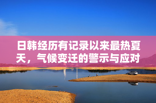 日韩经历有记录以来最热夏天，气候变迁的警示与应对
