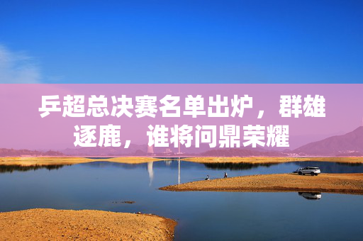 乒超总决赛名单出炉，群雄逐鹿，谁将问鼎荣耀