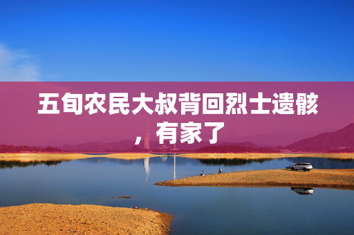 五旬农民大叔背回烈士遗骸，有家了