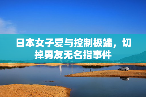 日本女子爱与控制极端，切掉男友无名指事件