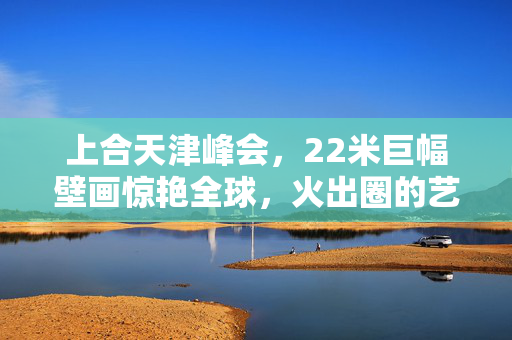 上合天津峰会，22米巨幅壁画惊艳全球，火出圈的艺术盛宴