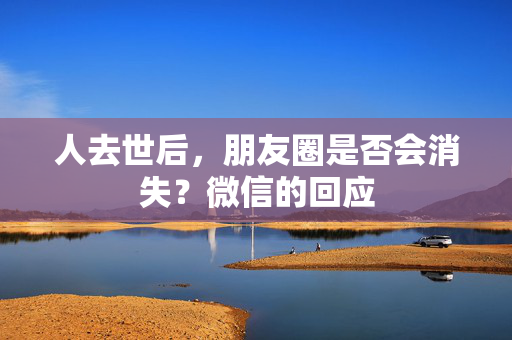 人去世后，朋友圈是否会消失？微信的回应