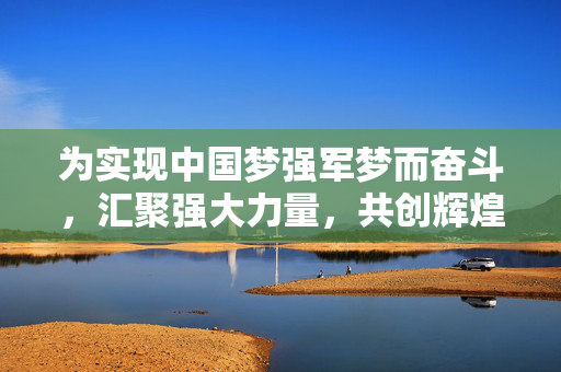 为实现中国梦强军梦而奋斗，汇聚强大力量，共创辉煌未来