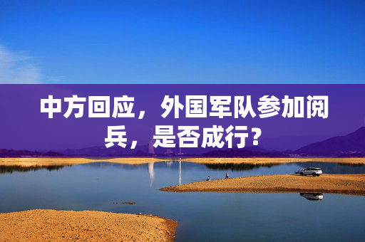 中方回应，外国军队参加阅兵，是否成行？