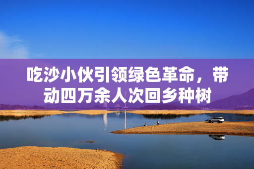 吃沙小伙引领绿色革命，带动四万余人次回乡种树