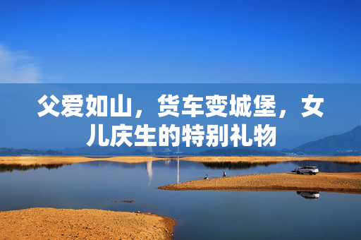 父爱如山，货车变城堡，女儿庆生的特别礼物