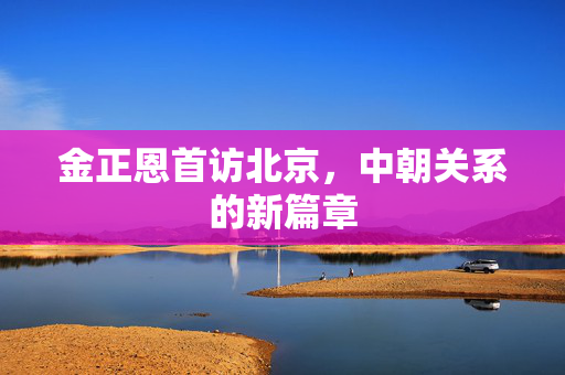金正恩首访北京，中朝关系的新篇章
