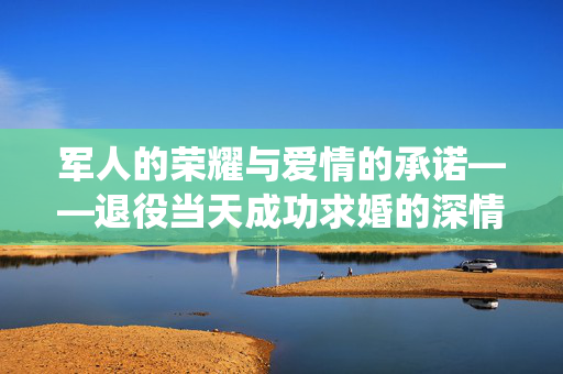 军人的荣耀与爱情的承诺——退役当天成功求婚的深情故事