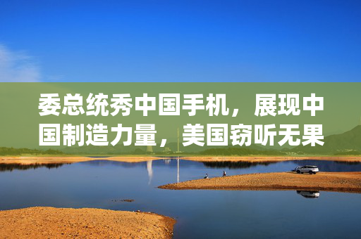 委总统秀中国手机，展现中国制造力量，美国窃听无果