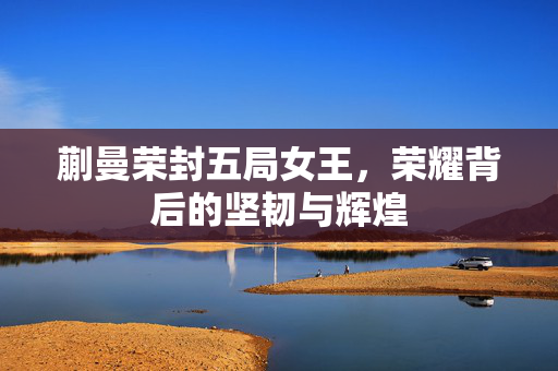 蒯曼荣封五局女王，荣耀背后的坚韧与辉煌