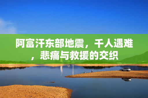 阿富汗东部地震，千人遇难，悲痛与救援的交织