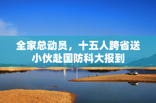 全家总动员，十五人跨省送小伙赴国防科大报到