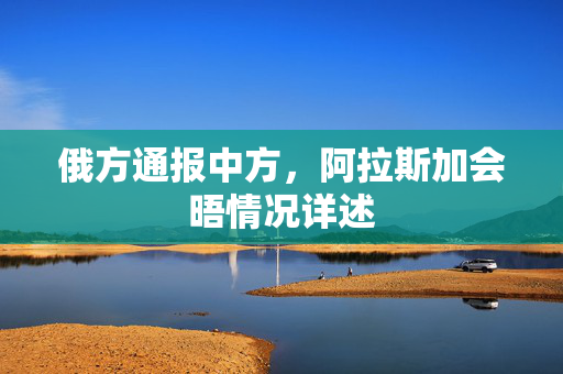俄方通报中方，阿拉斯加会晤情况详述