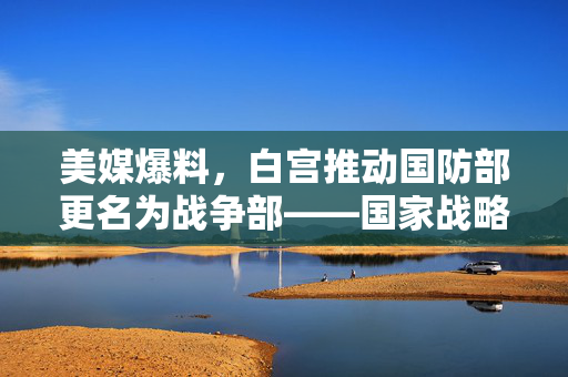 美媒爆料，白宫推动国防部更名为战争部——国家战略方向下的深度思考