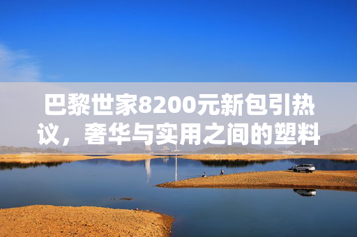 巴黎世家8200元新包引热议，奢华与实用之间的塑料袋之谜