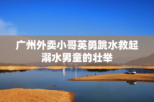 广州外卖小哥英勇跳水救起溺水男童的壮举