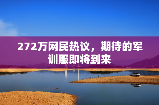 272万网民热议，期待的军训服即将到来