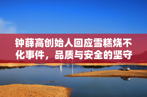 钟薛高创始人回应雪糕烧不化事件，品质与安全的坚守
