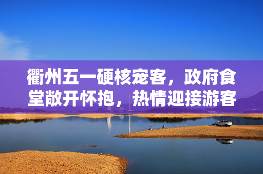 衢州五一硬核宠客，政府食堂敞开怀抱，热情迎接游客