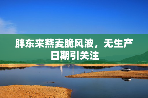 胖东来燕麦脆风波，无生产日期引关注