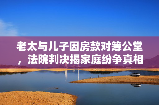 老太与儿子因房款对簿公堂，法院判决揭家庭纷争真相