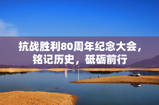 抗战胜利80周年纪念大会，铭记历史，砥砺前行