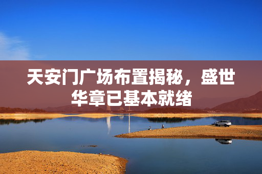 天安门广场布置揭秘，盛世华章已基本就绪