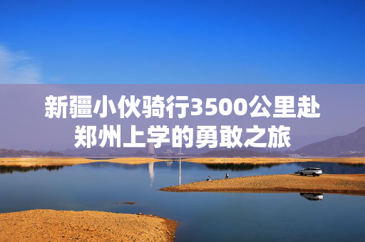 新疆小伙骑行3500公里赴郑州上学的勇敢之旅