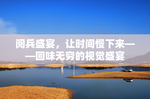 阅兵盛宴，让时间慢下来——回味无穷的视觉盛宴
