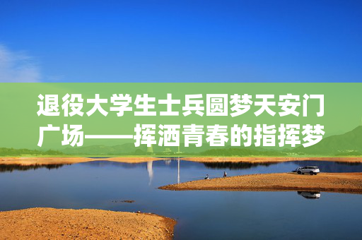 退役大学生士兵圆梦天安门广场——挥洒青春的指挥梦