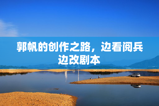 郭帆的创作之路，边看阅兵边改剧本