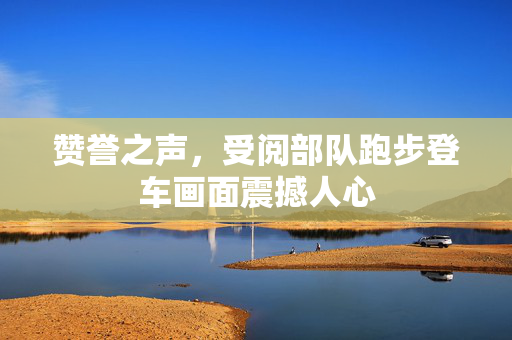赞誉之声，受阅部队跑步登车画面震撼人心