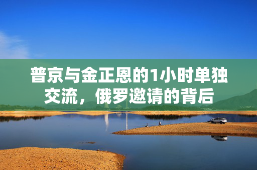 普京与金正恩的1小时单独交流，俄罗邀请的背后