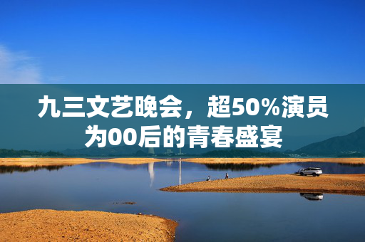 九三文艺晚会，超50%演员为00后的青春盛宴