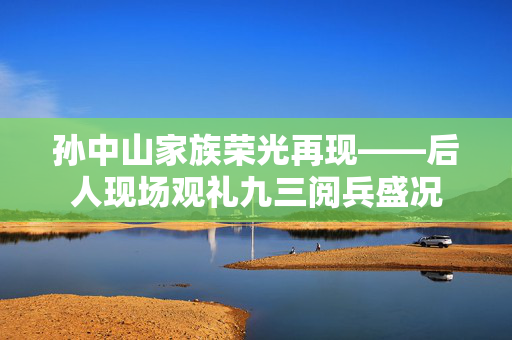 孙中山家族荣光再现——后人现场观礼九三阅兵盛况