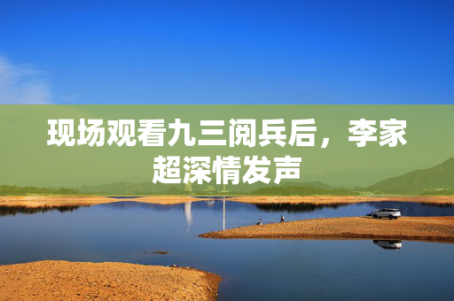 现场观看九三阅兵后，李家超深情发声