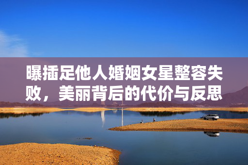 曝插足他人婚姻女星整容失败，美丽背后的代价与反思