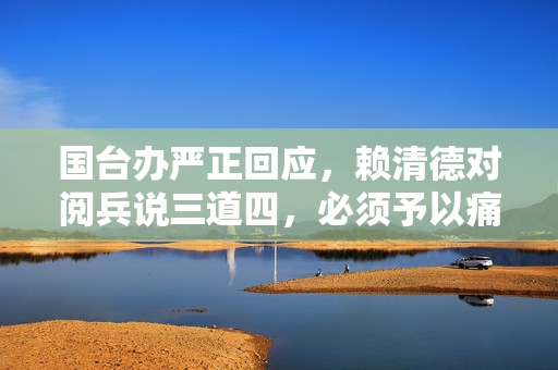 国台办严正回应，赖清德对阅兵说三道四，必须予以痛批