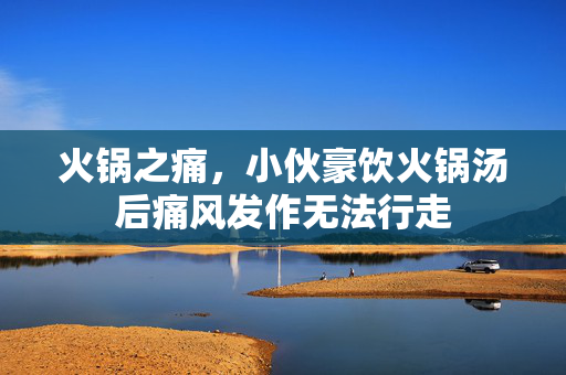 火锅之痛，小伙豪饮火锅汤后痛风发作无法行走