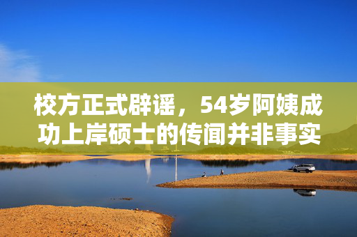 校方正式辟谣，54岁阿姨成功上岸硕士的传闻并非事实