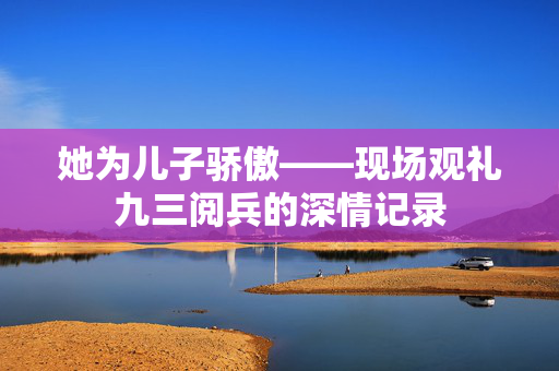 她为儿子骄傲——现场观礼九三阅兵的深情记录