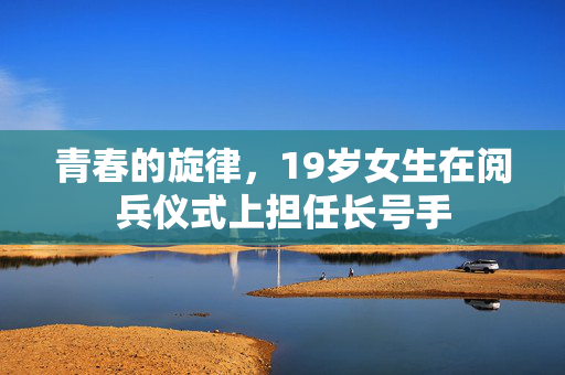 青春的旋律，19岁女生在阅兵仪式上担任长号手