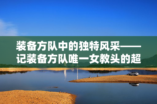 装备方队中的独特风采——记装备方队唯一女教头的超帅风采