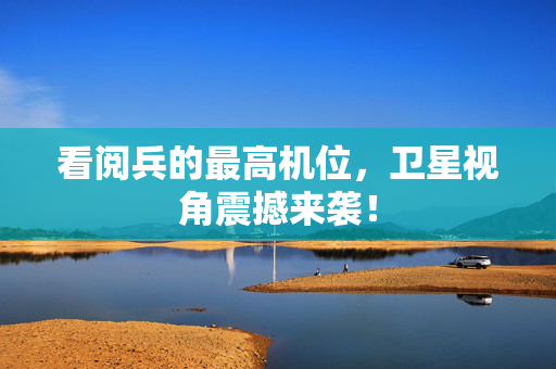 看阅兵的最高机位，卫星视角震撼来袭！