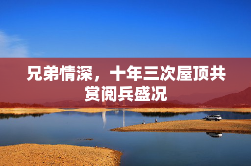 兄弟情深，十年三次屋顶共赏阅兵盛况